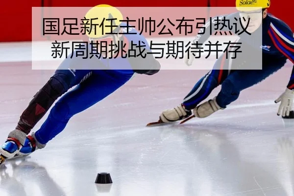 国足新任主帅公布引热议 新周期挑战与期待并存