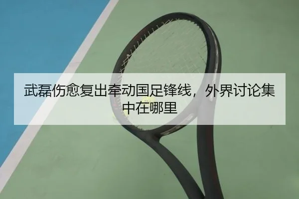 武磊伤愈复出牵动国足锋线，外界讨论集中在哪里