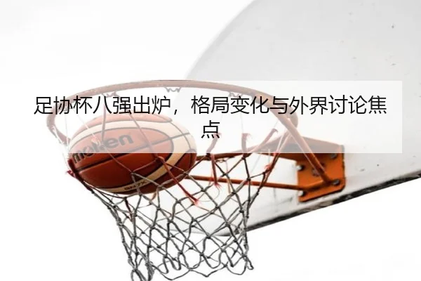 足协杯八强出炉，格局变化与外界讨论焦点